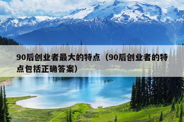 90后创业者最大的特点(90后创业者的特点包括正确答案) 90后创业者最大的特点(90后创业者的特点包括正确答案)