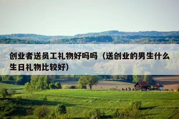 创业者送员工礼物好吗吗(送创业的男生什么生日礼物比较好) 创业者送员工礼物好吗吗(送创业的男生什么生日礼物比较好)