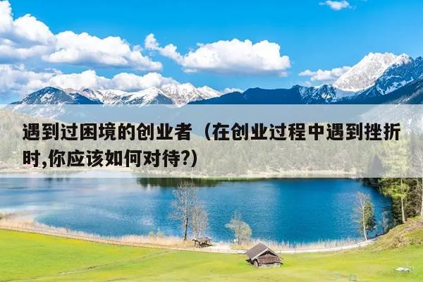 遇到过困境的创业者(在创业过程中遇到挫折时,你应该如何对待?) 遇到过困境的创业者(在创业过程中遇到挫折时,你应该如何对待?)