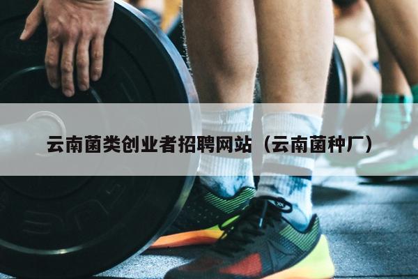 云南菌类创业者招聘网站(云南菌种厂) 云南菌类创业者招聘网站(云南菌种厂)