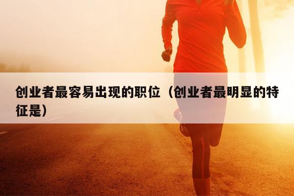 创业者最容易出现的职位(创业者最明显的特征是) 创业者最容易出现的职位(创业者最明显的特征是)