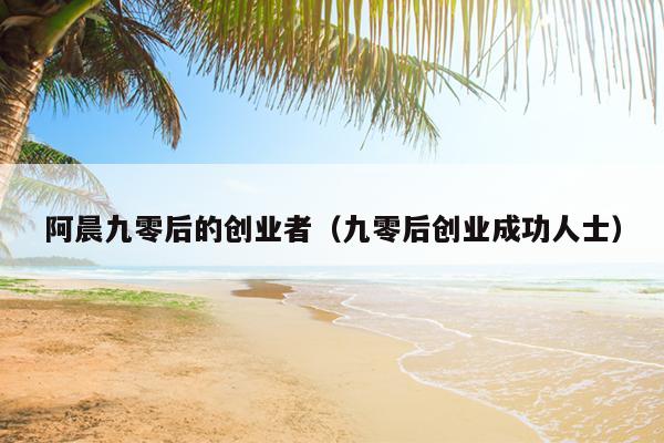 阿晨九零后的创业者(九零后创业成功人士) 阿晨九零后的创业者(九零后创业成功人士)