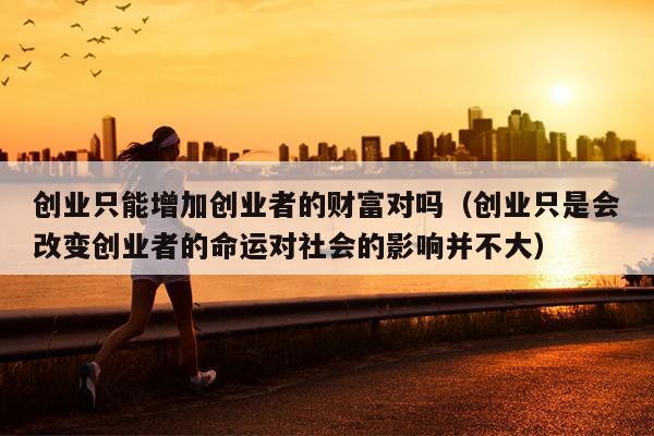 创业只能增加创业者的财富对吗（创业只是会改变创业者的命运对社会的影响并不大）