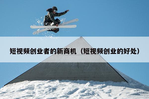 短视频创业者的新商机(短视频创业的好处) 短视频创业者的新商机(短视频创业的好处)