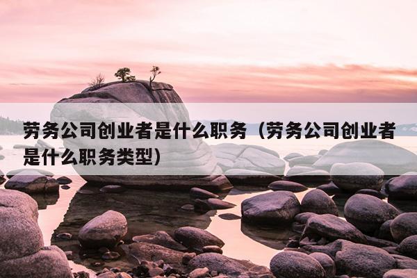 劳务公司创业者是什么职务（劳务公司创业者是什么职务类型）