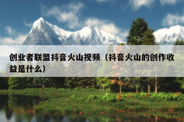 创业者联盟抖音火山视频(抖音火山的创作收益是什么) 创业者联盟抖音火山视频(抖音火山的创作收益是什么)