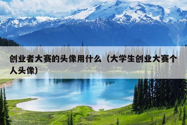 创业者大赛的头像用什么(大学生创业大赛个人头像) 创业者大赛的头像用什么(大学生创业大赛个人头像)