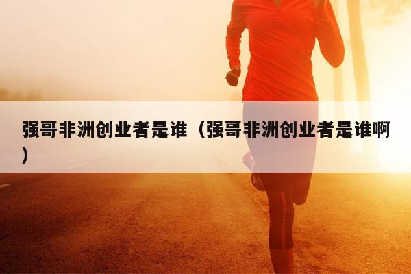 强哥非洲创业者是谁(强哥非洲创业者是谁啊) 强哥非洲创业者是谁(强哥非洲创业者是谁啊)