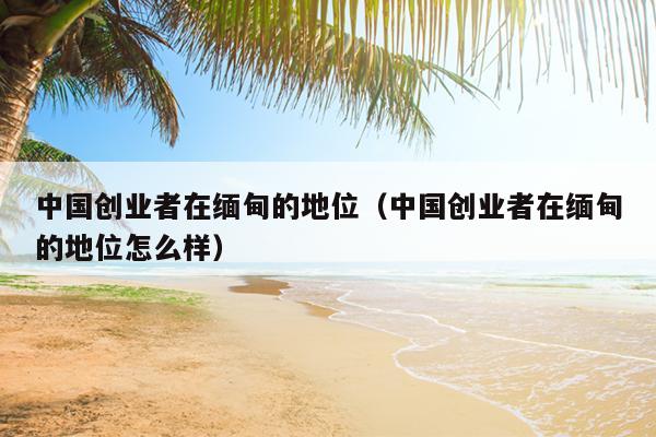 中国创业者在缅甸的地位(中国创业者在缅甸的地位怎么样) 中国创业者在缅甸的地位(中国创业者在缅甸的地位怎么样)