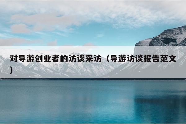 对导游创业者的访谈采访(导游访谈报告范文) 对导游创业者的访谈采访(导游访谈报告范文)