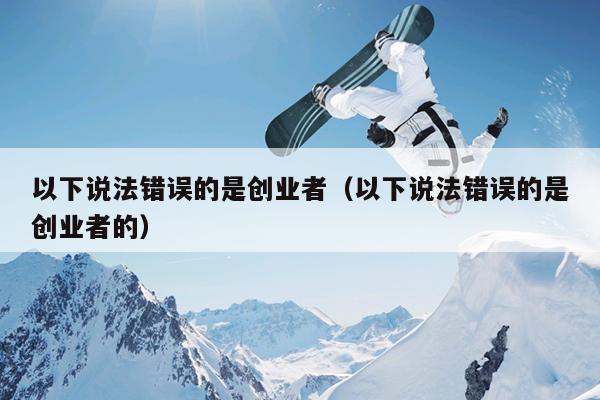 以下说法错误的是创业者(以下说法错误的是创业者的) 以下说法错误的是创业者(以下说法错误的是创业者的)