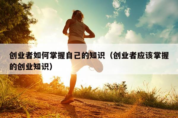 创业者如何掌握自己的知识（创业者应该掌握的创业知识）