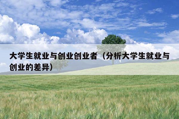 大学生就业与创业创业者(分析大学生就业与创业的差异) 大学生就业与创业创业者(分析大学生就业与创业的差异)