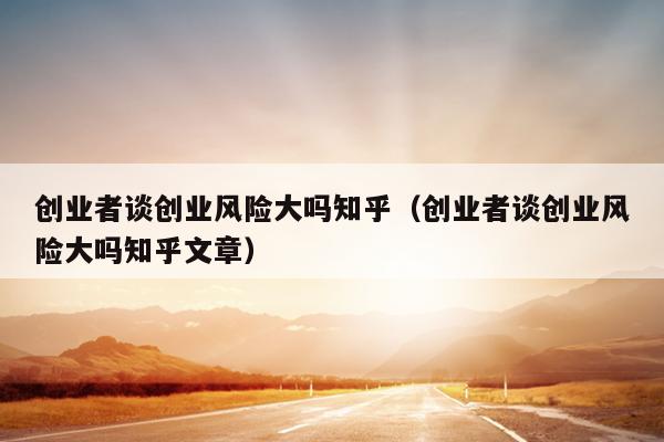 创业者谈创业风险大吗知乎(创业者谈创业风险大吗知乎文章) 创业者谈创业风险大吗知乎(创业者谈创业风险大吗知乎文章)