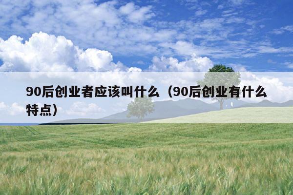 90后创业者应该叫什么(90后创业有什么特点) 90后创业者应该叫什么(90后创业有什么特点)
