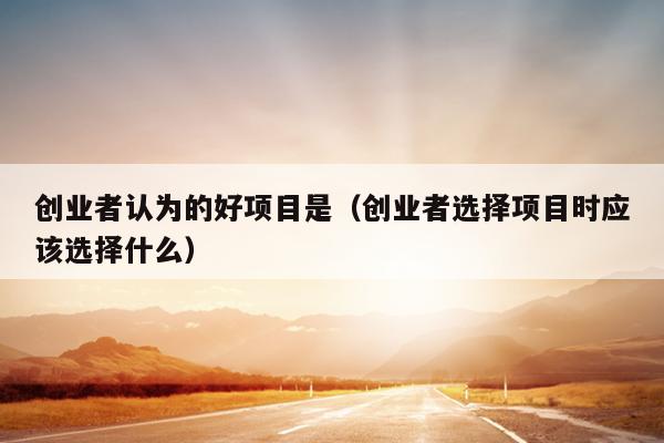 创业者认为的好项目是(创业者选择项目时应该选择什么) 创业者认为的好项目是(创业者选择项目时应该选择什么)