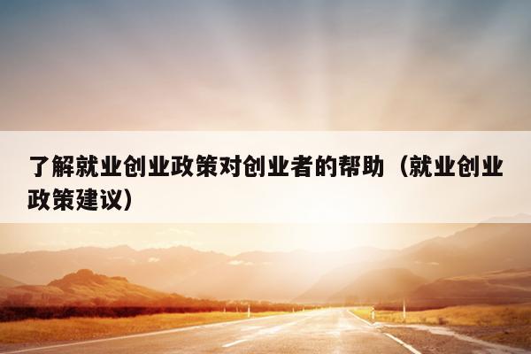 了解就业创业政策对创业者的帮助(就业创业政策建议) 了解就业创业政策对创业者的帮助(就业创业政策建议)