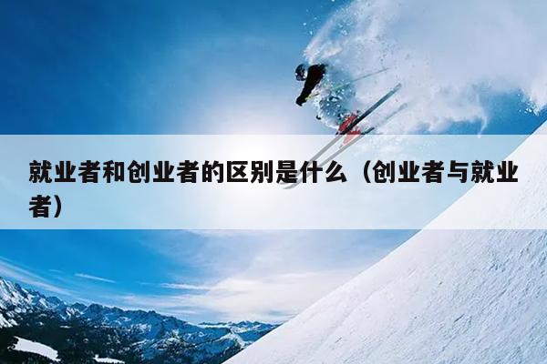 就业者和创业者的区别是什么(创业者与就业者) 就业者和创业者的区别是什么(创业者与就业者)