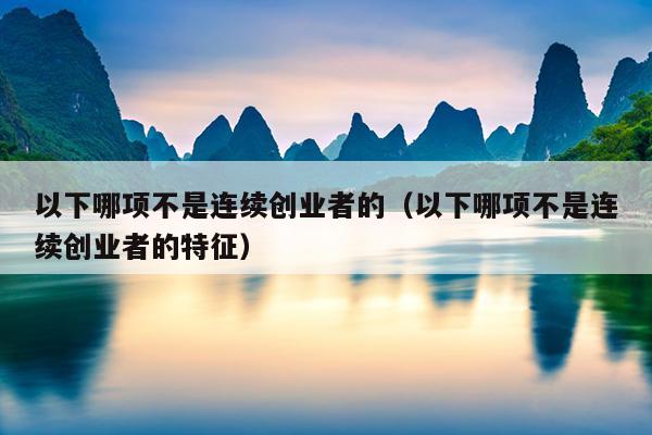 以下哪项不是连续创业者的(以下哪项不是连续创业者的特征) 以下哪项不是连续创业者的(以下哪项不是连续创业者的特征)