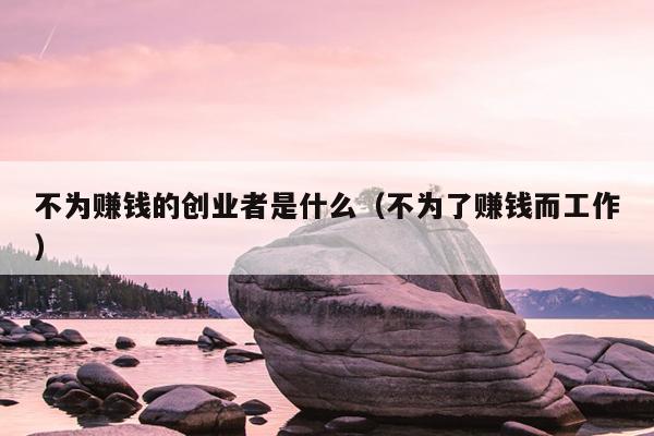 不为赚钱的创业者是什么(不为了赚钱而工作) 不为赚钱的创业者是什么(不为了赚钱而工作)