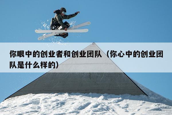 你眼中的创业者和创业团队(你心中的创业团队是什么样的) 你眼中的创业者和创业团队(你心中的创业团队是什么样的)