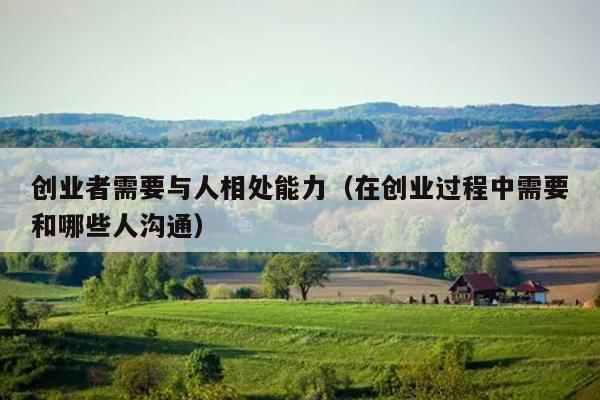 创业者需要与人相处能力（在创业过程中需要和哪些人沟通）
