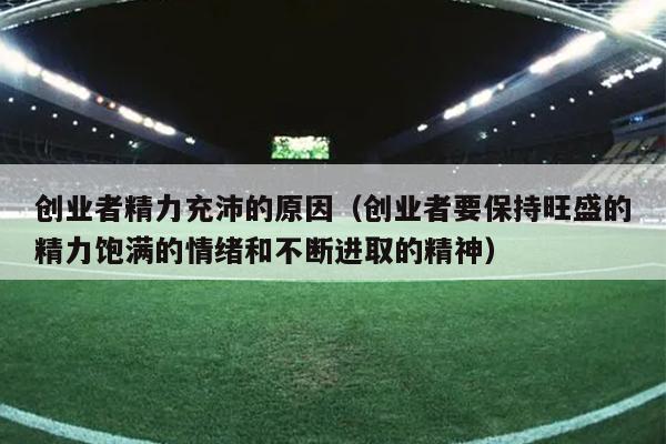 创业者精力充沛的原因（创业者要保持旺盛的精力饱满的情绪和不断进取的精神）