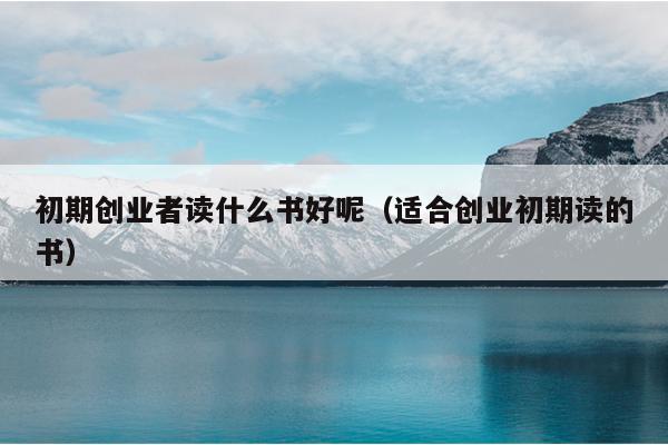 初期创业者读什么书好呢(适合创业初期读的书) 初期创业者读什么书好呢(适合创业初期读的书)