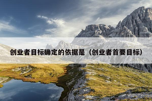 创业者目标确定的依据是(创业者首要目标) 创业者目标确定的依据是(创业者首要目标)
