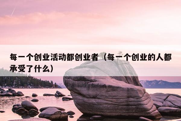 每一个创业活动都创业者(每一个创业的人都承受了什么) 每一个创业活动都创业者(每一个创业的人都承受了什么)