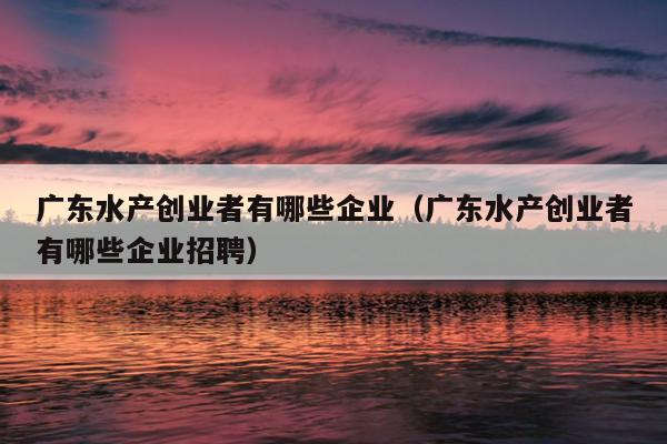 广东水产创业者有哪些企业（广东水产创业者有哪些企业招聘）