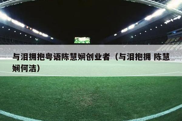 与泪拥抱粤语陈慧娴创业者(与泪抱拥 陈慧娴何洁) 与泪拥抱粤语陈慧娴创业者(与泪抱拥 陈慧娴何洁)