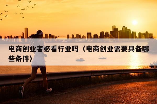 电商创业者必看行业吗（电商创业需要具备哪些条件）