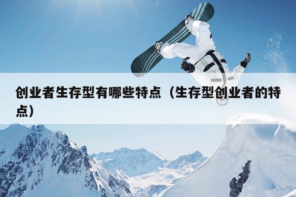 创业者生存型有哪些特点(生存型创业者的特点) 创业者生存型有哪些特点(生存型创业者的特点)