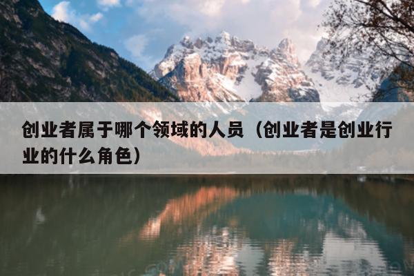创业者属于哪个领域的人员(创业者是创业行业的什么角色) 创业者属于哪个领域的人员(创业者是创业行业的什么角色)