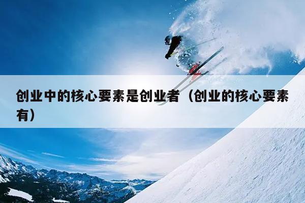 创业中的核心要素是创业者（创业的核心要素有）