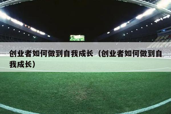 创业者如何做到自我成长（创业者如何做到自我成长）