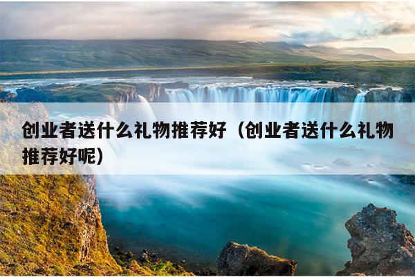 创业者送什么礼物推荐好(创业者送什么礼物推荐好呢) 创业者送什么礼物推荐好(创业者送什么礼物推荐好呢)
