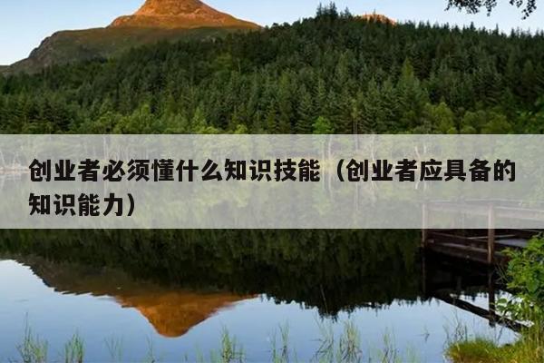 创业者必须懂什么知识技能(创业者应具备的知识能力) 创业者必须懂什么知识技能(创业者应具备的知识能力)