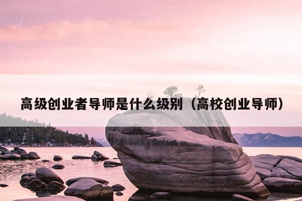 高级创业者导师是什么级别(高校创业导师) 高级创业者导师是什么级别(高校创业导师)