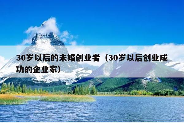 30岁以后的未婚创业者(30岁以后创业成功的企业家) 30岁以后的未婚创业者(30岁以后创业成功的企业家)