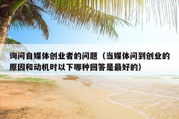 询问自媒体创业者的问题(当媒体问到创业的原因和动机时以下哪种回答是最好的) 询问自媒体创业者的问题(当媒体问到创业的原因和动机时以下哪种回答是最好的)