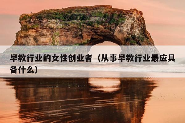 早教行业的女性创业者(从事早教行业最应具备什么) 早教行业的女性创业者(从事早教行业最应具备什么)