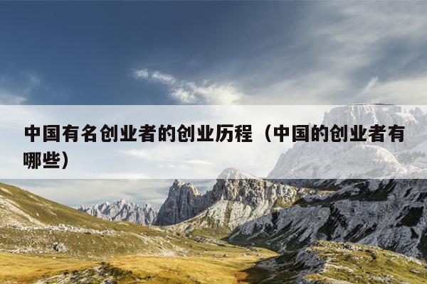 中国有名创业者的创业历程(中国的创业者有哪些) 中国有名创业者的创业历程(中国的创业者有哪些)