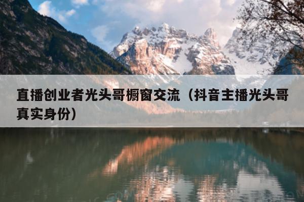 直播创业者光头哥橱窗交流（抖音主播光头哥真实身份）