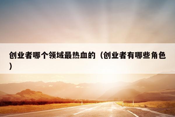 创业者哪个领域最热血的(创业者有哪些角色) 创业者哪个领域最热血的(创业者有哪些角色)