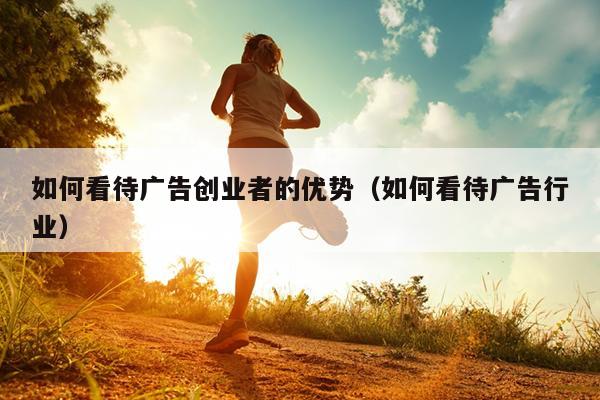 如何看待广告创业者的优势(如何看待广告行业) 如何看待广告创业者的优势(如何看待广告行业)