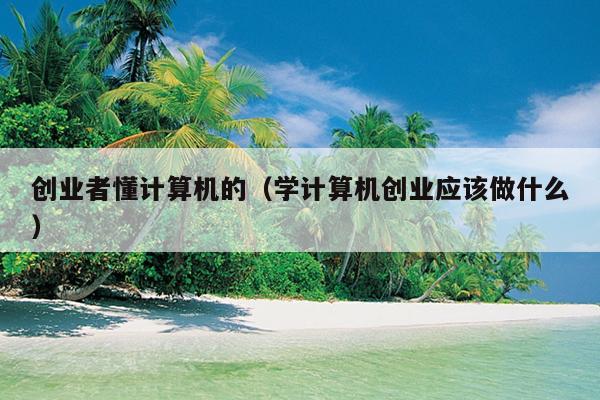 创业者懂计算机的(学计算机创业应该做什么) 创业者懂计算机的(学计算机创业应该做什么)