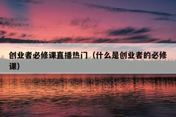 创业者必修课直播热门(什么是创业者的必修课) 创业者必修课直播热门(什么是创业者的必修课)