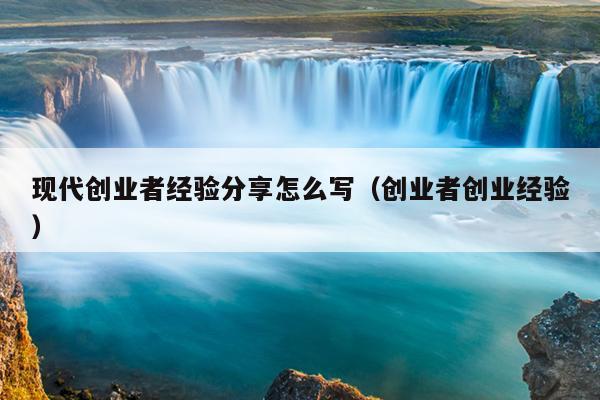 现代创业者经验分享怎么写(创业者创业经验) 现代创业者经验分享怎么写(创业者创业经验)